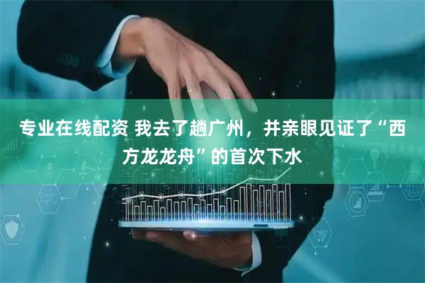 专业在线配资 我去了趟广州，并亲眼见证了“西方龙龙舟”的首次下水